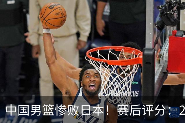 中国男篮惨败日本！赛后评分：2人优秀 4人合格 3人"花样"拉胯